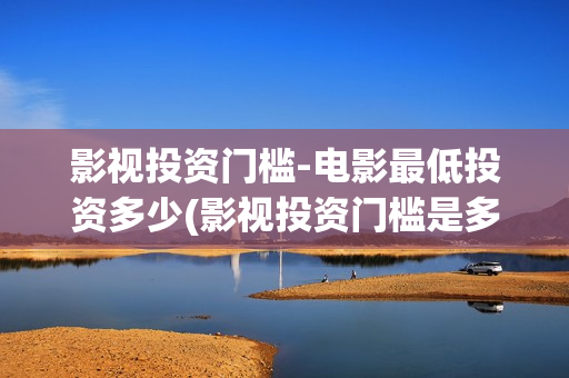 影视投资门槛-电影最低投资多少(影视投资门槛是多少)