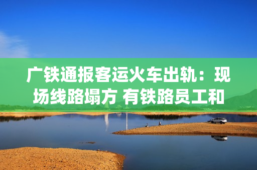 广铁通报客运火车出轨：现场线路塌方 有铁路员工和旅客受伤送医(广铁列车调整)