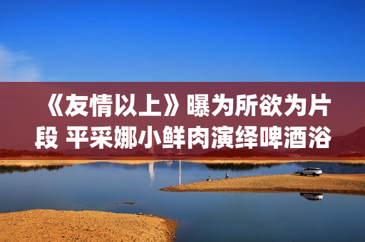 《友情以上》曝为所欲为片段 平采娜小鲜肉演绎啤酒浴(友情以上bd)