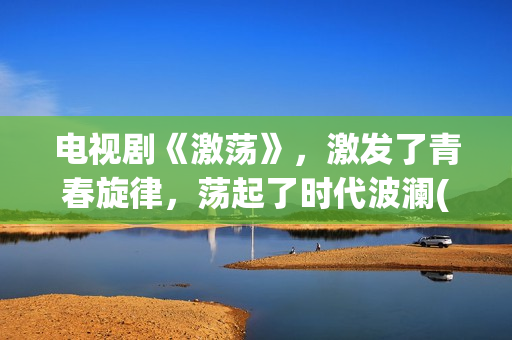 电视剧《激荡》，激发了青春旋律，荡起了时代波澜(电视剧《激荡》在线播放)