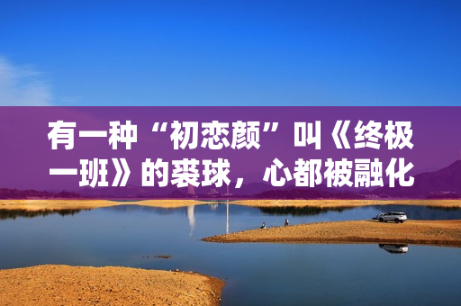 有一种“初恋颜”叫《终极一班》的裘球，心都被融化了