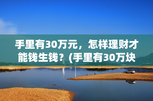 手里有30万元，怎样理财才能钱生钱？(手里有30万块钱)