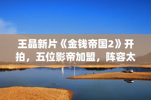 王晶新片《金钱帝国2》开拍，五位影帝加盟，阵容太强大了(钱晶晶的扮演者百度百科)