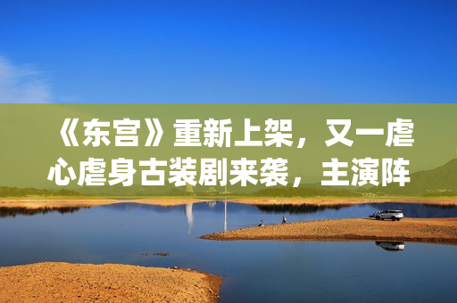 《东宫》重新上架，又一虐心虐身古装剧来袭，主演阵容过于强大了(东宫第二次上架改动了哪些)