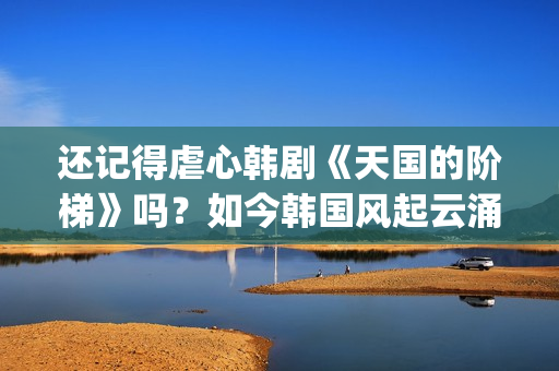 还记得虐心韩剧《天国的阶梯》吗？如今韩国风起云涌的大腕儿(有点虐心的韩剧)