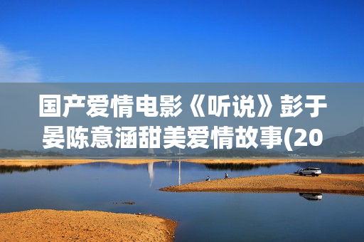 国产爱情电影《听说》彭于晏陈意涵甜美爱情故事(2015年上映的国产爱情电影)