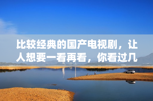 比较经典的国产电视剧，让人想要一看再看，你看过几部了(国产最经典的电影排名 前十名)