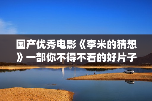 国产优秀电影《李米的猜想》一部你不得不看的好片子(盘点国产电影)