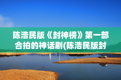 陈浩民版《封神榜》第一部合拍的神话剧(陈浩民版封神榜歌曲)