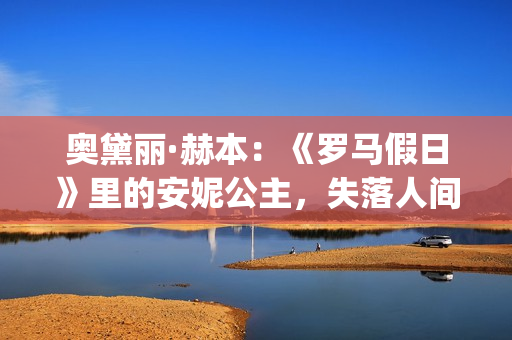 奥黛丽·赫本：《罗马假日》里的安妮公主，失落人间的天使(奥黛丽·赫本现状)