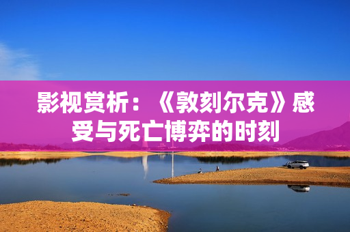影视赏析：《敦刻尔克》感受与死亡博弈的时刻