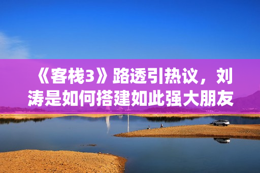 《客栈3》路透引热议，刘涛是如何搭建如此强大朋友圈的？(客栈剧照)