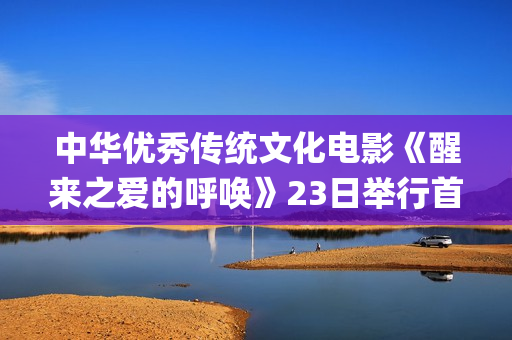 中华优秀传统文化电影《醒来之爱的呼唤》23日举行首映礼(中华优秀传统文化)