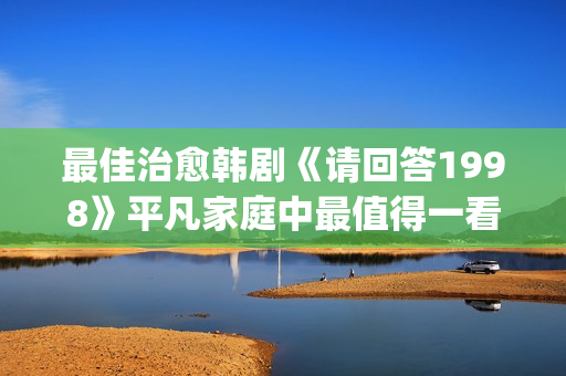 最佳治愈韩剧《请回答1998》平凡家庭中最值得一看！(治愈系 韩剧)