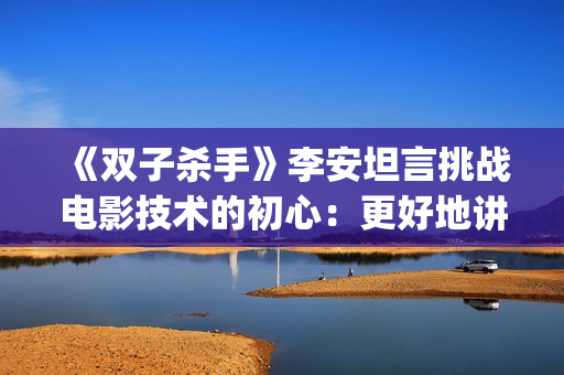 《双子杀手》李安坦言挑战电影技术的初心：更好地讲故事(双子杀手精彩片段)