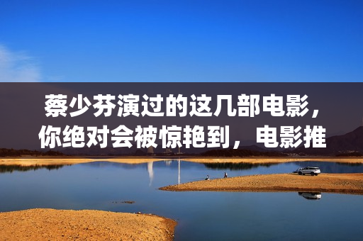 蔡少芬演过的这几部电影，你绝对会被惊艳到，电影推荐给你(蔡少芬演过的这种电影)