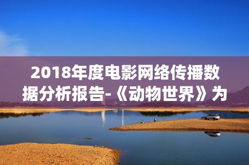 2018年度电影网络传播数据分析报告-《动物世界》为年度最热电影(2018年网络电影票房排行榜)