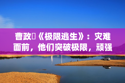 曹政奭《极限逃生》：灾难面前，他们突破极限，顽强求生(极限逃亡视频解说)