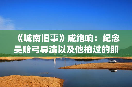 《城南旧事》成绝响：纪念吴贻弓导演以及他拍过的那些好电影(《城南旧事》主要故事)