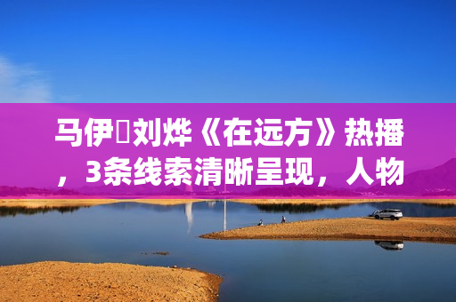 马伊琍刘烨《在远方》热播，3条线索清晰呈现，人物形象立体饱满(马伊琍刘烨主演的电视剧在远方)