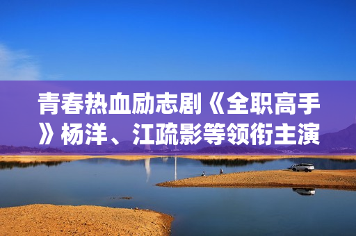 青春热血励志剧《全职高手》杨洋、江疏影等领衔主演(青春励志电视剧排行榜前十名_经典好看的励志剧排行榜)