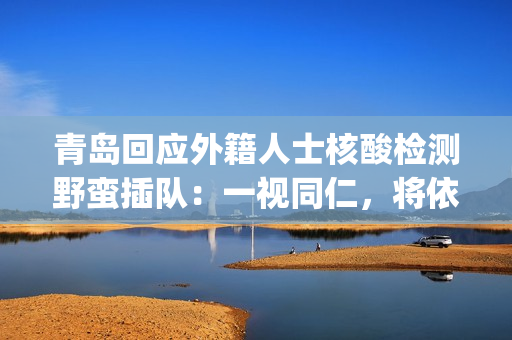 青岛回应外籍人士核酸检测野蛮插队：一视同仁，将依法处置(青岛回应优待外籍隔离人员)