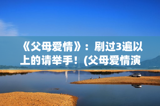 《父母爱情》：刷过3遍以上的请举手！(父母爱情演员表)