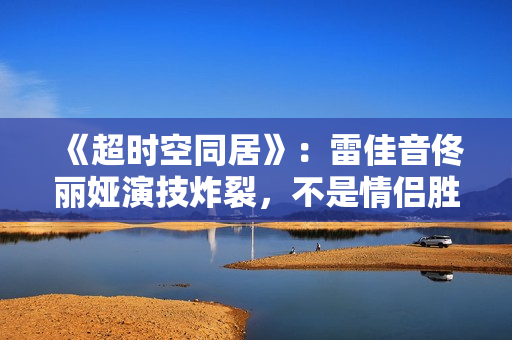 《超时空同居》：雷佳音佟丽娅演技炸裂，不是情侣胜似情侣