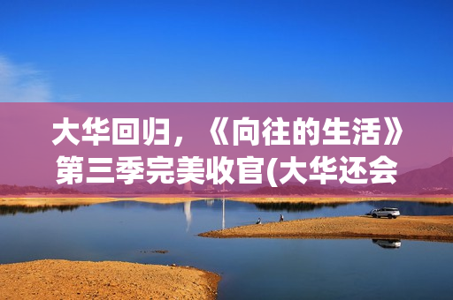 大华回归，《向往的生活》第三季完美收官(大华还会回向往的生活吗)