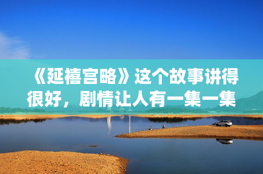 《延禧宫略》这个故事讲得很好，剧情让人有一集一集看下去的冲动(延禧宫略简介结局)