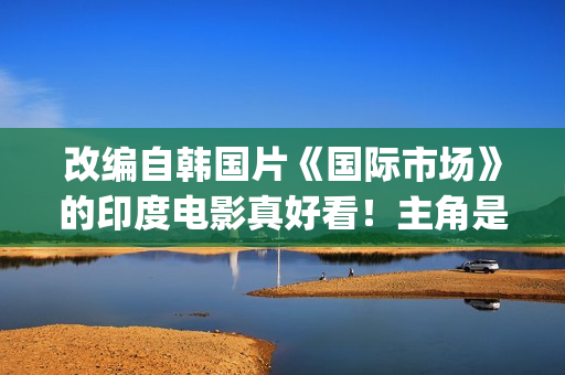 改编自韩国片《国际市场》的印度电影真好看！主角是萨尔曼汗(韩剧改编电影)