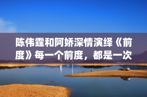 陈伟霆和阿娇深情演绎《前度》每一个前度，都是一次成长(陈伟霆和阿娇深深的爱)