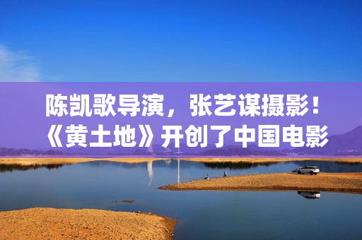 陈凯歌导演，张艺谋摄影！《黄土地》开创了中国电影的新时代(陈凯歌导演介绍)