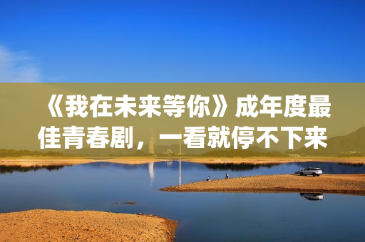 《我在未来等你》成年度最佳青春剧，一看就停不下来，全因这三点(我在未来等你小说)