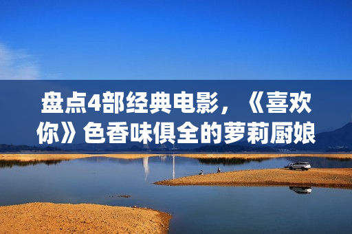 盘点4部经典电影，《喜欢你》色香味俱全的萝莉厨娘周冬雨(经典的电影电视剧有哪些)