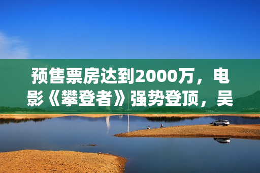 预售票房达到2000万，电影《攀登者》强势登顶，吴京这次又稳了？(预售票房纪录)