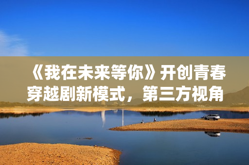 《我在未来等你》开创青春穿越剧新模式，第三方视角审视过往人生(我在未来等你演员表)