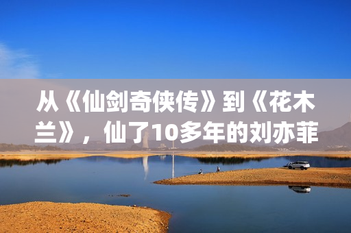 从《仙剑奇侠传》到《花木兰》，仙了10多年的刘亦菲一直在认真演戏(仙剑奇侠传感受)