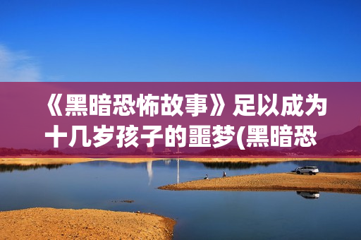 《黑暗恐怖故事》足以成为十几岁孩子的噩梦(黑暗恐怖故事 在线播放)