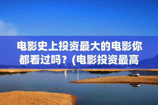 电影史上投资最大的电影你都看过吗？(电影投资最高的是哪部)