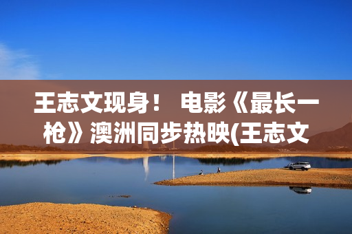 王志文现身！ 电影《最长一枪》澳洲同步热映(王志文2021)