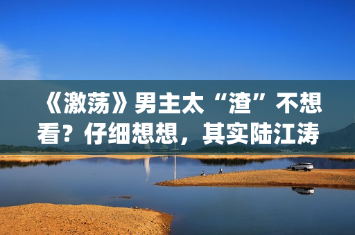 《激荡》男主太“渣”不想看？仔细想想，其实陆江涛挺可爱(电视剧激荡原型是谁)