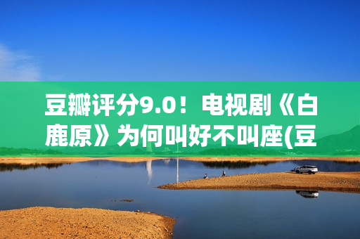 豆瓣评分9.0！电视剧《白鹿原》为何叫好不叫座(豆瓣评分9.0电影获奖的)
