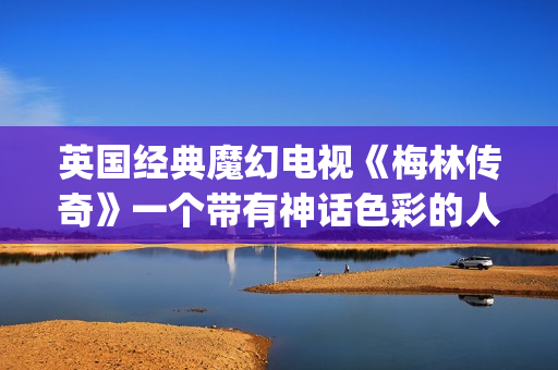 英国经典魔幻电视《梅林传奇》一个带有神话色彩的人物。(国外魔幻电影)