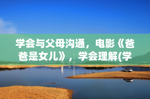 学会与父母沟通，电影《爸爸是女儿》，学会理解(学会与父母沟通的英文)