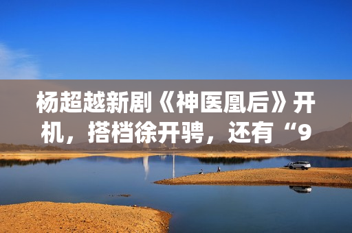 杨超越新剧《神医凰后》开机，搭档徐开骋，还有“95后陈意涵”(杨超越大神)