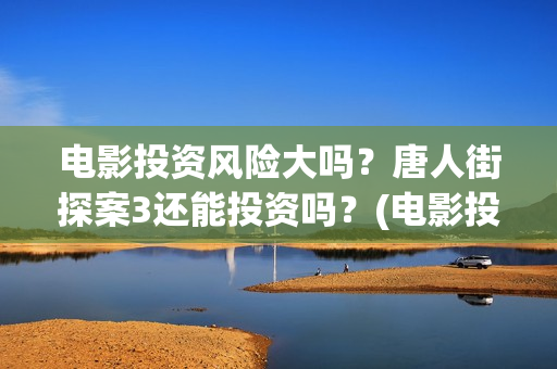 电影投资风险大吗？唐人街探案3还能投资吗？(电影投资的风险)