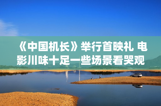 《中国机长》举行首映礼 电影川味十足一些场景看哭观众(中国机长全篇)