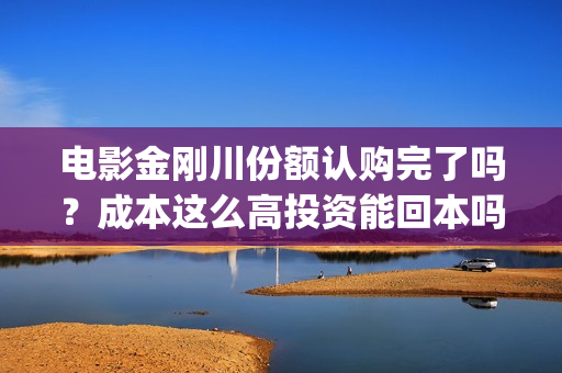 电影金刚川份额认购完了吗？成本这么高投资能回本吗(金刚川分账票房多少)
