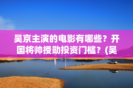 吴京主演的电影有哪些？开国将帅授勋投资门槛？(吴京主演的电影战狼全集播放收看)